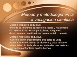 • Metodo inductivo-deductivo:
-Metodo de inferencia basado en la logica y relacionado
con el estudio de hechos particulares, aunque es
deductivo en un sentidoe inductivo en sentido contrario
• Metodo hipotetico-deductivo:
-Consiste en un procedimiento que parte de unas
aseveraciones en calidad de hipotesis y bisca refutar o
falsear tales hipotesis, deduciendo de ellas conclusiones
que deben confrontarse con los hechos
Metodo y metodologia en la
investigacion cientifica
 
