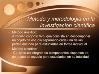 • Metodo analitico:
-Proceso cognoscitivo, que consiste en descomponer
un objeto de estudio separando cada una de las
partes del todo para estudiarlas en forma individual
• Metodo sintetico:
-Consiste en integrar los componentes dispersos de
un objeto de estudio para estudiarlos en su totalidad
Metodo y metodologia en la
investigacion cientifica
 
