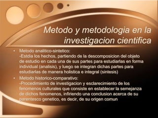 • Metodo analitico-sintetico:
-Estdia los hechos, partiendo de la descomposicion del objeto
de estudio en cada una de sus partes para estudiarlas en forma
individual (analisis), y luego se integran dichas partes para
estudiarlas de manera holistica e integral (sintesis)
• Metodo historico-comparativo:
-Procedimiento de investigacion y esclarecimiento de los
fenomenos culturales que consiste en establecer la semejanza
de dichos fenomenos, infiriendo una conclusion acerca de su
parentesco genetico, es decir, de su origen comun
Metodo y metodologia en la
investigacion cientifica
 