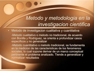 • Metodo de investigacion cualitativa y cuantitativa
-Metodo cualitativo o metodo no tradicional, de acuerdo
con Bonilla y Rodriguez, se orienta a profundizar casos
especificos y no generalizar
-Metodo cuantitativo o metodo tradicional, se fundamenta
en la medicion de las caracteristicas de los fenomenos
sociales, lo cual supone derivar de un marco conceptual
pertinente el problema analizado. Tiende a generalizar y
normalizar resultados
Metodo y metodologia en la
investigacion cientifica
 