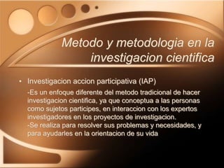 • Investigacion accion participativa (IAP)
-Es un enfoque diferente del metodo tradicional de hacer
investigacion cientifica, ya que conceptua a las personas
como sujetos participes, en interaccion con los expertos
investigadores en los proyectos de investigacion.
-Se realiza para resolver sus problemas y necesidades, y
para ayudarles en la orientacion de su vida
Metodo y metodologia en la
investigacion cientifica
 