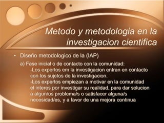• Diseño metodologico de la (IAP)
a) Fase inicial o de contacto con la comunidad:
-Los expertos em la investigacion entran en contacto
con los sujetos de la investigacion.
-Los expertos empiezan a motivar en la comunidad
el interes por investigar su realidad, para dar solucion
a algun/os problema/s o satisfacer alguna/s
necesidad/es, y a favor de una mejora continua
Metodo y metodologia en la
investigacion cientifica
 