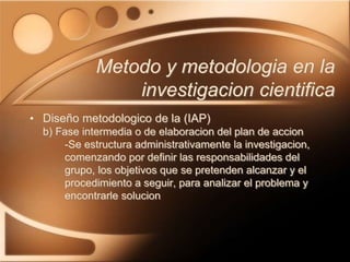 • Diseño metodologico de la (IAP)
b) Fase intermedia o de elaboracion del plan de accion
-Se estructura administrativamente la investigacion,
comenzando por definir las responsabilidades del
grupo, los objetivos que se pretenden alcanzar y el
procedimiento a seguir, para analizar el problema y
encontrarle solucion
Metodo y metodologia en la
investigacion cientifica
 