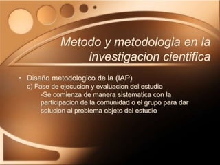 • Diseño metodologico de la (IAP)
c) Fase de ejecucion y evaluacion del estudio
-Se comienza de manera sistematica con la
participacion de la comunidad o el grupo para dar
solucion al problema objeto del estudio
Metodo y metodologia en la
investigacion cientifica
 