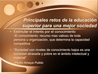 • Estimular el interés por el conocimiento
-El conocimiento: recurso mas valioso de toda
persona u organización, que determina la capacidad
competitiva
• “Sociedad con niveles de conocimiento bajos es una
sociedad atrasada y pobre en el ámbito intelectual y
material”
-Pedro Amaya Pulido
Principales retos de la educación
superior para una mejor sociedad
 