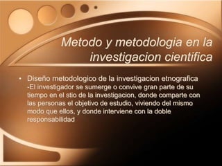 • Diseño metodologico de la investigacion etnografica
-El investigador se sumerge o convive gran parte de su
tiempo en el stio de la investigacion, donde comparte con
las personas el objetivo de estudio, viviendo del mismo
modo que ellos, y donde interviene con la doble
responsabilidad
Metodo y metodologia en la
investigacion cientifica
 
