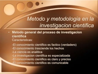 • Metodo general del proceso de investigacion
cientifica
Caracteristicas:
-El conocimiento cientifico es factico (verdadero)
-El conocimiento trasciende los hechos
-La ciencia es analitica
-La investigacion cientifica es especializada
-El conocimiento cientifico es claro y preciso
-El conocimiento cientifico es comunicable
Metodo y metodologia en la
investigacion cientifica
 