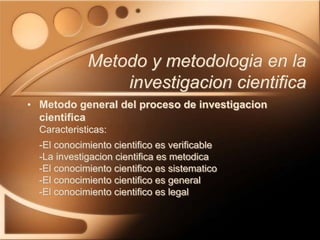 • Metodo general del proceso de investigacion
cientifica
Caracteristicas:
-El conocimiento cientifico es verificable
-La investigacion cientifica es metodica
-El conocimiento cientifico es sistematico
-El conocimiento cientifico es general
-El conocimiento cientifico es legal
Metodo y metodologia en la
investigacion cientifica
 
