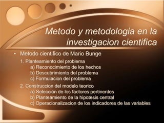 • Metodo cientifico de Mario Bunge
1. Planteamiento del problema
a) Reconocimiento de los hechos
b) Descubrimiento del problema
c) Formulacion del problema
2. Construccion del modelo teorico
a) Selección de los factores pertinentes
b) Planteamiento de la hipotesis central
c) Operacionalizacion de los indicadores de las variables
Metodo y metodologia en la
investigacion cientifica
 