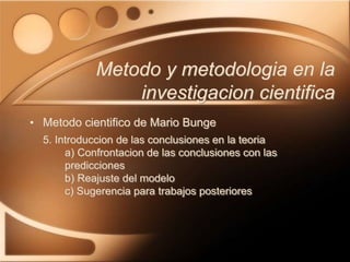 • Metodo cientifico de Mario Bunge
5. Introduccion de las conclusiones en la teoria
a) Confrontacion de las conclusiones con las
predicciones
b) Reajuste del modelo
c) Sugerencia para trabajos posteriores
Metodo y metodologia en la
investigacion cientifica
 