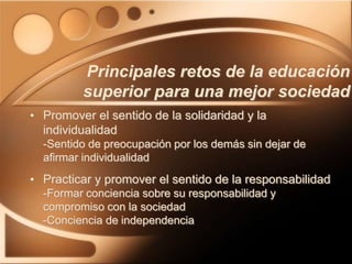 • Promover el sentido de la solidaridad y la
individualidad
-Sentido de preocupación por los demás sin dejar de
afirmar individualidad
• Practicar y promover el sentido de la responsabilidad
-Formar conciencia sobre su responsabilidad y
compromiso con la sociedad
-Conciencia de independencia
Principales retos de la educación
superior para una mejor sociedad
 