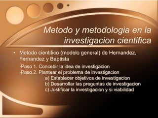 • Metodo cientifico (modelo general) de Hernandez,
Fernandez y Baptista
-Paso 1. Concebir la idea de investigacion
-Paso 2. Plantear el problema de investigacion
a) Establecer objetivos de investigacion
b) Desarrollar las preguntas de investigacion
c) Justificar la investigacion y si viabilidad
Metodo y metodologia en la
investigacion cientifica
 