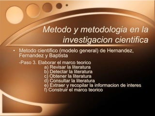 • Metodo cientifico (modelo general) de Hernandez,
Fernandez y Baptista
-Paso 3. Elaborar el marco teorico
a) Revisar la literatura
b) Detectar la literatura
c) Obtener la literatura
d) Consultar la literatura
e) Extraer y recopilar la informacion de interes
f) Construir el marco teorico
Metodo y metodologia en la
investigacion cientifica
 