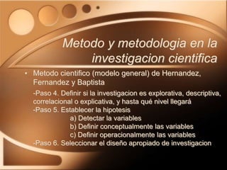 • Metodo cientifico (modelo general) de Hernandez,
Fernandez y Baptista
-Paso 4. Definir si la investigacion es explorativa, descriptiva,
correlacional o explicativa, y hasta qué nivel llegará
-Paso 5. Establecer la hipotesis
a) Detectar la variables
b) Definir conceptualmente las variables
c) Definir operacionalmente las variables
-Paso 6. Seleccionar el diseño apropiado de investigacion
Metodo y metodologia en la
investigacion cientifica
 