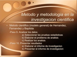 • Metodo cientifico (modelo general) de Hernandez,
Fernandez y Baptista
-Paso 9. Analizar los datos
a) Seleccionar las pruebas estadisticas
b) Elaborar el problema de analisis
c) Realizar los analisis
-Paso 10. Presentar resultados
a) Elaborar el informe de investigacion
b) Presentar el informe de investigacion
Metodo y metodologia en la
investigacion cientifica
 