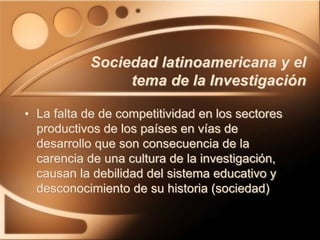 Sociedad latinoamericana y el
tema de la Investigación
• La falta de de competitividad en los sectores
productivos de los países en vías de
desarrollo que son consecuencia de la
carencia de una cultura de la investigación,
causan la debilidad del sistema educativo y
desconocimiento de su historia (sociedad)
 