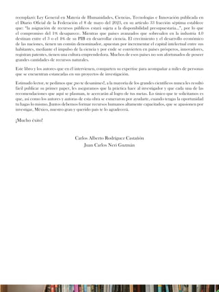 reemplazó: Ley General en Materia de Humanidades, Ciencias, Tecnologías e Innovación publicada en
el Diario Oficial de la Federación el 8 de mayo del 2023, en su artículo 33 fracción séptima establece
que: “la asignación de recursos públicos estará sujeta a la disponibilidad presupuestaria…”, por lo que
el compromiso del 1% desaparece. Mientras que países avanzados que sobresalen en la industria 4.0
destinan entre el 3 o el 4% de su PIB en desarrollar ciencia. El crecimiento y el desarrollo económico
de las naciones, tienen un común denominador, apuestan por incrementar el capital intelectual entre sus
habitantes, mediante el impulso de la ciencia y por ende se convierten en países prósperos, innovadores,
registran patentes, tienen una cultura emprendedora. Muchos de esos países no son afortunados de poseer
grandes cantidades de recursos naturales.
Este libro y los autores que en él intervienen, comparten su expertise para acompañar a miles de personas
que se encuentran estancadas en sus proyectos de investigación.
Estimado lector, te pedimos que ¡no te desanimes!, a la mayoría de los grandes científicos nunca les resultó
fácil publicar su primer paper, les aseguramos que la práctica hace al investigador y que cada una de las
recomendaciones que aquí se plasman, te acercarán al logro de tus metas. Lo único que te solicitamos es
que, así como los autores y autoras de esta obra se esmeraron por ayudarte, cuando tengas la oportunidad
tu hagas lo mismo. Juntos debemos formar recursos humanos altamente capacitados, que se apasionen por
investigar, México, nuestro gran y querido país te lo agradecerá.
¡Mucho éxito!
Carlos Alberto Rodríguez Castañón
Juan Carlos Neri Guzmán
 