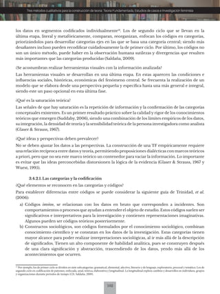 102
Tres métodos cualitativos para la construcción de teoría: Teoría Fundamentada, Estudios de casos e Investigación feminista
los datos en segmentos codificados individualmente12
. Los de segundo ciclo que se llevan en la
última etapa, literal y metafóricamente, comparan, reorganizan, enfocan los códigos en categorías,
priorizándolos para desarrollar categorías ejes en las que se basa una categoría central; siendo más
desafiantes incluso pueden recodificar cuidadosamente la de primer ciclo. Por último, los códigos no
son un único método, puede haber en la observación humana sutilezas y divergencias que resulten
más importantes que las categorías producidas (Saldaña, 2009).
¿Se acostumbran realizar herramientas visuales con la información analizada?
Las herramientas visuales se desarrollan en una última etapa. En estas aparecen las condiciones e
influencias sociales, históricas, económicas del fenómeno central. Se frecuenta la realización de un
modelo que se elabora desde una perspectiva pequeña y específica hasta una más general e integral,
siendo este un paso opcional en esta última fase.
¿Qué es la saturación teórica?
Las señales de que hay saturación es la repetición de información y la confirmación de las categorías
conceptuales existentes. Es un primer resultado práctico sobre la calidad y rigor de los conocimientos
teóricos que emergen (Suddaby, 2006), siendo una combinación de los límites empíricos de los datos,
su integración, la densidad de teoría y la sensibilidad teórica de la persona investigadora como analista
(Glaser & Strauss, 1967).
¿Qué ideas y perspectivas deben prevalecer?
No se deben ajustar los datos a las perspectivas. La construcción de una TF empíricamente requiere
una relación recíproca entre datos y teoría, permitiendo proposiciones dialécticas con marcos teóricos
a priori, pero que no sea este marco teórico un contenedor para vaciar la información. Lo importante
es evitar que las ideas preconcebidas distorsionen la lógica de la evidencia (Glaser & Strauss, 1967 y
Wuest, 1995).
3.4.2.1. Las categorías y la codificación
¿Qué elementos se reconocen en las categorías y códigos?
Para establecer diferencias entre códigos se puede considerar la siguiente guía de Trinidad, et al.
(2006):
a) Códigos invivo, se relacionan con los datos en bruto que corresponden a incidentes. Son
comportamientos o procesos que ayudan a entender el objeto de estudio. Estos códigos suelen ser
significativos e interpretativos para la investigación y contienen representaciones imaginativas.
Algunos pueden ser códigos teóricos posteriormente.
b) Constructos sociológicos, son códigos formulados por el conocimiento sociológico, combinan
conocimiento científico y se constatan en los datos de la investigación. Estas categorías tienen
mayor alcance para poder realizar interpretaciones sociológicas, al ir más allá de la descripción
de significados. Tienen un alto componente de habilidad analítica, pues se construyen después
de una clara significación y abstracción, trascendiendo de los datos, yendo más allá de los
acontecimientos que ocurren.
12
Por ejemplo, los de primer ciclo se dividen en siete subcategorías: gramatical, elemental, afectivo, literario y de lenguaje, exploratorio, procesal y temático. Los de
segundo ciclo en codificación de patrones, enfocada, axial, teórica, elaborativa y longitudinal. La longitudinal explora cambios y desarrollos en individuos, grupos
y organizaciones durante períodos de tiempo (Cfr. Saldaña, 2009).
 