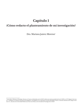 Capítulo 1
Dra. Mariana Juárez Moreno1
¿Cómo redacto el planteamiento de mi investigación?
1
Licenciada y Maestra en Psicología, Doctora en Ciencias Ambientales por la UASLP, realizó una estancia postdoctoral en la UAEH y en El Colegio de San Luis
A.C. Candidata en el Sistema Nacional de Investigadores. Investigadora en el Laboratorio de Interculturalidad, Género y Derechos Humanos del Colegio de San
Luis A.C., docente de la Universidad Politécnica de San Luis Potosí y de la Facultad de Psicología de la UASLP.
 