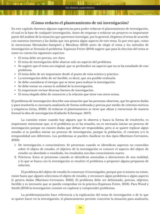 14
Dra. Mariana Juárez Moreno
¿Cómo redacto el planteamiento de mi investigación?
En este capítulo daremos algunas sugerencias para poder redactar el planteamiento de investigación,
el cual es la base de cualquier investigación. Antes de empezar a redactar un proyecto es importante
partir del análisis de la situación que queremos investigar, por lo general, elegimos el tema de acuerdo
con nuestros intereses y las dudas que nos genera algún aspecto de este tema. Es por esto que, como
lo mencionan Hernández-Sampieri y Mendoza (2018) antes de elegir el tema y los métodos de
investigación se formula el problema. Espinoza Freire (2018) sugiere que para la elección del tema se
tome en cuenta los siguientes aspectos:
• El tema debe ser preciso, ser claro.
• El tema de investigación debe abarcar solo un aspecto del problema.
• Se sugiere que el tema sea original, que se profundice un aspecto que no se ha estudiado de este
problema.
• El tema debe de ser importante desde el punto de vista teórico y práctico.
• La investigación debe de ser factible, es decir, que sea posible realizarla.
• Se debe considerar el tiempo que se tiene para realizar la investigación.
• Se debe tomar en cuenta la utilidad de la investigación.
• Es importante revisar diversas fuentes de investigación.
• El tema elegido debe de conocerse y la relación que tiene con otros temas.
El problema de investigación describe una situación que las personas observan, que les genera dudas
y para resolverla es necesario analizarla de forma ordenada y precisa por medio de criterios teóricos
y empíricos (Arias, 2020). Al redactar el planteamiento se tiene que afinar y estructurar de manera
formal la idea de investigación (Gallardo Echenique, 2017).
La cuestión existe cuando hay alguien que lo observa y busca la forma de resolverlo; es
importante mencionar que, si el problema ya se ha resuelto, no es necesario iniciar un proceso de
investigación porque no existen dudas que deban ser respondidas; pero si se quiere replicar algún
estudio sí se justifica iniciar un proceso de investigación, porque la población, el contexto y/o la
temporalidad son diferentes. Los problemas se pueden clasificar en dos tipos (Martínez-Cervantes,
2023):
1. De investigación o conocimiento: Se presentan cuando se identifican aspectos no conocidos
sobre el objeto de estudio, el objetivo de la investigación es conocer el aspecto del objeto de
estudio no abordado o estudiado, los resultados nos dan conocimiento nuevo.
2. Prácticos: Estos se presentan cuando se identifican anomalías o alteraciones de una realidad,
y lo que se busca con la investigación es resolver el problema o proponer alguna propuesta de
solución.
El problema del objeto de estudio lo construye el investigador, porque por sí mismo no existe,
existe hasta que alguien selecciona el objeto de estudio, y reconocer algún problema o algún aspecto
le genera dudas (Martínez-Cervantes, 2023). El problema debe ser delimitado, preciso, objetivo,
factible y es necesario que se pueda comprobar en la práctica (Espinoza Freire, 2018). Para Wood y
Smith (2018) la investigación consiste en explorar y comprender problemas.
La problematización hace referencia a la explicación del tema de investigación o de lo que
se quiere hacer en la investigación; el planteamiento permite concretar la situación para analizarla,
 