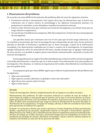 16
Dra. Mariana Juárez Moreno
1. Planteamiento del problema
De acuerdo con Arias (2021) la formulación del problema debe de tener los siguientes criterios:
• Consistente interna y externamente: Esto quiere decir que las afirmaciones que se hacen son
coherentes con el marco teórico, la metodología y los objetivos (consistencia interna) y la
propuesta no contradice a otras disciplinas científicas (consistencia externa).
• Exacto y claro: El texto tiene que centrarse en el tema de investigación, y no incluir temas que no
tenga relación o importancia.
• En caso de que el problema sea compuesto, debe descomponerse:Através de una o más preguntas
de investigación.
Los párrafos tienen que conectarse uno con el otro para que el texto tenga coherencia, esto
va a facilitar a las personas que lean la investigación que comprendan de qué trata. En los primeros
párrafos se describe el fenómeno o problema que se desea investigar, a partir de la información
recopilada y las observaciones realizadas por el autor o autores de la investigación. Es importante
agregar información sobre los antecedentes del tema, citando siempre que se agregue información
de otros autores; si es posible se sugiere poner antecedentes internacionales, nacionales y locales del
tema de investigación.
Como segundo punto se sugiere describir el problema que se desea resolver con la investigación
o las dudas del fenómeno o situación que no se han resuelto. Esta información sirve para justificar la
investigación. Para finalizar, se reafirma la importancia del estudio, describiendo las contribuciones
que éste podría tener.
Las preguntas guía que Arias (2020) sugiere para redactar el planteamiento del problema son
las siguientes:
• ¿Qué está ocurriendo?
• ¿Qué aspectos sociales, laborales y/o globales se han visto afectados?
• ¿Qué dicen otros autores sobre el tema?
• ¿Qué se debe hacer?
Ejemplo
Título de investigación: Diseño e implementación de un Layout en un taller mecánico.
Planteamiento del problema: El taller mecánico realizará un cambio de área de trabajo, el
nuevo lugar de trabajo es más grande que el anterior, por lo que es necesario diseñar un nuevo
layout que pueda adecuarse a las necesidades de espacio y de procesos que se llevan a cabo en el
taller. Se debe crear una planeación que tenga en cuenta la distribución de las áreas del taller, la
distribución de la maquinaria y el equipo de trabajo, además se debe de considerar toda el área
para aprovechar al máximo los espacios.
El layout “es un boceto o diseño que ayuda a proyectar el mejor diagrama de flujo permitiendo
fluidez, seguridad de las personas, asegurando mejoras en tiempos y movimientos óptimos”
(MejíaFuentes etal., 2016, p. 10). Ladistribución de espacios o layout busca mejorarla planificación
del área de trabajo en el taller mecánico, minimizar riesgos para los trabajadores y resolver los
problemas de pérdidas de tiempo, identificar necesidades, causas y efectos, además mejorar la
calidad y efectividad en cada uno de los procesos del taller.
 