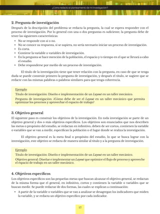 17
¿Cómo redacto el planteamiento de mi investigación?
2. Pregunta de investigación
Después de la descripción del problema se redacta la pregunta, la cual se espera responder con el
proceso de investigación. Por lo general con una o dos preguntas es suficiente; la pregunta debe de
tener las siguientes características:
• No se responde con sí o no.
• No se conoce su respuesta, si se supiera, no sería necesario iniciar un proceso de investigación.
• Es corta.
• Contiene la variable o variables de investigación.
• En la pregunta se hace mención de la población, el espacio y/o tiempo en el que se llevará a cabo
el estudio.
• Debe responderse por medio de un proceso de investigación.
El título de la investigación tiene que tener relación con la pregunta, en caso de que se tenga
duda se puede construir primero la pregunta de investigación, y después el título, se sugiere que se
redacte con las mismas palabras o palabras similares para que tenga coherencia.
Ejemplo
Título de investigación: Diseño e implementación de un Layout en un taller mecánico.
Pregunta de investigación: ¿Cómo debe de ser el Layout en un taller mecánico que permita
optimizar los procesos y aprovechar el espacio de trabajo?
3. Objetivo general
El siguiente paso es construir los objetivos de la investigación. En toda investigación se parte de un
objetivo general y dos o más objetivos específicos. Los objetivos son enunciados que nos describen
las metas o propósito del estudio, se redactan en infinitivo, deben de ser cortos, contienen la variable
o variables que se van a medir, especifican la población o el lugar donde se realiza la investigación.
El objetivo general es la meta final o propósito del estudio, lo que se busca lograr con la
investigación, este objetivo se redacta de manera similar al título y a la pregunta de investigación.
Ejemplo
Título de investigación: Diseño e implementación de un Layout en un taller mecánico.
Objetivo general: Diseñar e implementar un Layout que optimice el flujo de proceso y aproveche
el espacio de trabajo en un taller mecánico.
4. Objetivos específicos
Los objetivos específicos son las pequeñas metas que buscan alcanzar el objetivo general, se redactan
de la misma forma que el general, en infinitivo, cortos y contienen la variable o variables que se
buscan medir. Se puede redactar de dos formas, las cuales se explican a continuación:
• A partir de la variable o variables que se van a analizar se desagregan los indicadores que miden
la variable, y se redacta un objetivo específico por cada indicador.
 