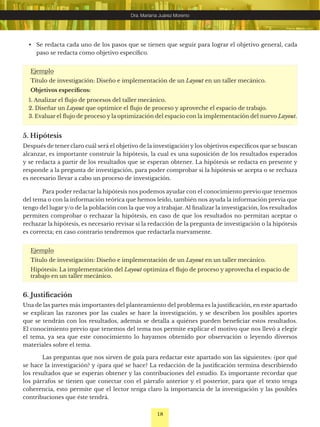 18
Dra. Mariana Juárez Moreno
Ejemplo
Título de investigación: Diseño e implementación de un Layout en un taller mecánico.
Objetivos específicos:
1. Analizar el flujo de procesos del taller mecánico.
2. Diseñar un Layout que optimice el flujo de proceso y aproveche el espacio de trabajo.
3. Evaluar el flujo de proceso y la optimización del espacio con la implementación del nuevo Layout.
5. Hipótesis
Después de tener claro cuál será el objetivo de la investigación y los objetivos específicos que se buscan
alcanzar, es importante construir la hipótesis, la cual es una suposición de los resultados esperados
y se redacta a partir de los resultados que se esperan obtener. La hipótesis se redacta en presente y
responde a la pregunta de investigación, para poder comprobar si la hipótesis se acepta o se rechaza
es necesario llevar a cabo un proceso de investigación.
Para poder redactar la hipótesis nos podemos ayudar con el conocimiento previo que tenemos
del tema o con la información teórica que hemos leído, también nos ayuda la información previa que
tengo del lugar y/o de la población con la que voy a trabajar. Al finalizar la investigación, los resultados
permiten comprobar o rechazar la hipótesis, en caso de que los resultados no permitan aceptar o
rechazar la hipótesis, es necesario revisar si la redacción de la pregunta de investigación o la hipótesis
es correcta; en caso contrario tendremos que redactarla nuevamente.
Ejemplo
Título de investigación: Diseño e implementación de un Layout en un taller mecánico.
Hipótesis: La implementación del Layout optimiza el flujo de proceso y aprovecha el espacio de
trabajo en un taller mecánico.
6. Justificación
Una de las partes más importantes del planteamiento del problema es la justificación, en este apartado
se explican las razones por las cuales se hace la investigación, y se describen los posibles aportes
que se tendrán con los resultados, además se detalla a quiénes pueden beneficiar estos resultados.
El conocimiento previo que tenemos del tema nos permite explicar el motivo que nos llevó a elegir
el tema, ya sea que este conocimiento lo hayamos obtenido por observación o leyendo diversos
materiales sobre el tema.
Las preguntas que nos sirven de guía para redactar este apartado son las siguientes: ¿por qué
se hace la investigación? y ¿para qué se hace? La redacción de la justificación termina describiendo
los resultados que se esperan obtener y las contribuciones del estudio. Es importante recordar que
los párrafos se tienen que conectar con el párrafo anterior y el posterior, para que el texto tenga
coherencia, esto permite que el lector tenga claro la importancia de la investigación y las posibles
contribuciones que éste tendrá.
• Se redacta cada uno de los pasos que se tienen que seguir para lograr el objetivo general, cada
paso se redacta como objetivo específico.
 