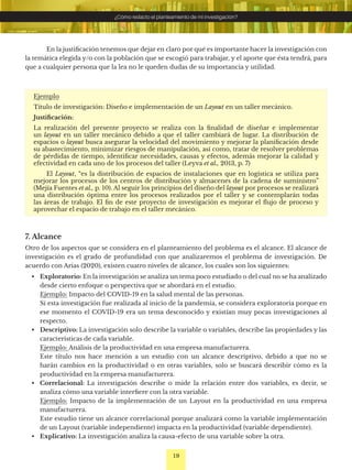 19
¿Cómo redacto el planteamiento de mi investigación?
Ejemplo
Título de investigación: Diseño e implementación de un Layout en un taller mecánico.
Justificación:
La realización del presente proyecto se realiza con la finalidad de diseñar e implementar
un layout en un taller mecánico debido a que el taller cambiará de lugar. La distribución de
espacios o layout busca asegurar la velocidad del movimiento y mejorar la planificación desde
su abastecimiento, minimizar riesgos de manipulación, así como, tratar de resolver problemas
de pérdidas de tiempo, identificar necesidades, causas y efectos, además mejorar la calidad y
efectividad en cada uno de los procesos del taller (Leyva et al., 2013, p. 7)
El Layout, “es la distribución de espacios de instalaciones que en logística se utiliza para
mejorar los procesos de los centros de distribución y almacenes de la cadena de suministro”
(Mejía Fuentes et al., p. 10). Al seguir los principios del diseño del layout por procesos se realizará
una distribución óptima entre los procesos realizados por el taller y se contemplarán todas
las áreas de trabajo. El fin de este proyecto de investigación es mejorar el flujo de proceso y
aprovechar el espacio de trabajo en el taller mecánico.
En la justificación tenemos que dejar en claro por qué es importante hacer la investigación con
la temática elegida y/o con la población que se escogió para trabajar, y el aporte que ésta tendrá, para
que a cualquier persona que la lea no le queden dudas de su importancia y utilidad.
7. Alcance
Otro de los aspectos que se considera en el planteamiento del problema es el alcance. El alcance de
investigación es el grado de profundidad con que analizaremos el problema de investigación. De
acuerdo con Arias (2020), existen cuatro niveles de alcance, los cuales son los siguientes:
• Exploratorio: En la investigación se analiza un tema poco estudiado o del cual no se ha analizado
desde cierto enfoque o perspectiva que se abordará en el estudio.
Ejemplo: Impacto del COVID-19 en la salud mental de las personas.
Si esta investigación fue realizada al inicio de la pandemia, se considera exploratoria porque en
ese momento el COVID-19 era un tema desconocido y existían muy pocas investigaciones al
respecto.
• Descriptivo: La investigación solo describe la variable o variables, describe las propiedades y las
características de cada variable.
Ejemplo: Análisis de la productividad en una empresa manufacturera.
Este título nos hace mención a un estudio con un alcance descriptivo, debido a que no se
harán cambios en la productividad o en otras variables, solo se buscará describir cómo es la
productividad en la empresa manufacturera.
• Correlacional: La investigación describe o mide la relación entre dos variables, es decir, se
analiza cómo una variable interfiere con la otra variable.
Ejemplo: Impacto de la implementación de un Layout en la productividad en una empresa
manufacturera.
Este estudio tiene un alcance correlacional porque analizará como la variable implementación
de un Layout (variable independiente) impacta en la productividad (variable dependiente).
• Explicativo: La investigación analiza la causa-efecto de una variable sobre la otra.
 