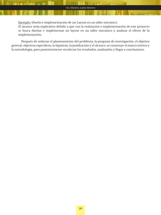 20
Dra. Mariana Juárez Moreno
Ejemplo: Diseño e implementación de un Layout en un taller mecánico.
El alcance sería explicativo debido a que con la realización e implementación de este proyecto
se busca diseñar e implementar un layout en un taller mecánico y analizar el efecto de la
implementación.
Después de redactar el planteamiento del problema, la pregunta de investigación, el objetivo
general, objetivos específicos, la hipótesis, la justificación y el alcance; se construye el marco teórico y
la metodología, para posteriormente recolectar los resultados, analizarlos y llegar a conclusiones.
 