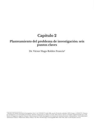 Capítulo 2
Dr. Víctor Hugo Robles Francia2
Planteamiento del problema de investigación: seis
puntos claves
2
Miembro del Sistema Nacional de Investigadores Nivel 1 de CONAHCYT desde 2008, más de 30 artículos indizados (WOS, Scopus y CONACYT). Estancia
de investigación en la Universidad de Konstanz Alemania, Impartición de cátedra en la ESC Dijon Francia, Doctor en Estudios Organizacionales por UAM,
Maestro en Ingeniería e Ingeniero Mecánico Electricista por la UNAM, Investigador en la División de Ciencias Económico-Administrativas. Universidad Juárez
Autónoma de Tabasco. Villahermosa Tabasco, México. Tel. (993) 3581500, https://orcid.org/0000-0003-1046-4768, email: vicrob13@yahoo.com.mx
 