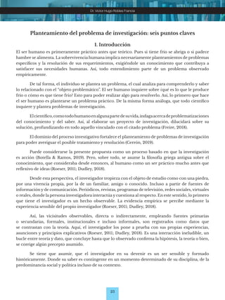 23
Dr. Víctor Hugo Robles Francia
Planteamiento del problema de investigación: seis puntos claves
1. Introducción
El ser humano es primeramente práctico antes que teórico. Pues si tiene frío se abriga o si padece
hambre se alimenta. La sobrevivencia humana implica necesariamente planteamientos de problemas
específicos y la resolución de sus requerimientos, exigiéndole un conocimiento que contribuya a
satisfacer sus necesidades humanas. Así, todo entendimiento parte de un problema observado
empíricamente.
De tal forma, el individuo se plantea un problema, el cual analiza para comprenderlo y saber
lo relacionado con el “objeto problemático”. El ser humano inquiere sobre ¿qué es lo que le produce
frío o cómo es que tiene frío? Esto para poder realizar algo para resolverlo. Así, lo primero que hace
el ser humano es plantearse un problema práctico. De la misma forma análoga, que todo científico
inquiere y plantea problemas de investigación.
Elcientífico,comotodohumanoenalgunapartedesuvida,indagaacercadeproblematizaciones
del conocimiento y del saber. Así, al elaborar un proyecto de investigación, dilucidará sobre su
solución, profundizando en todo aquello vinculado con el citado problema (Freire, 2018).
El dominio del proceso investigativo fortalece el planteamiento de problemas de investigación
para poder averiguar el posible tratamiento y resolución (Cerrón, 2019).
Puede considerarse la presente propuesta como un proceso basado en que la investigación
es acción (Botella & Ramos, 2019). Pero, sobre todo, se asume la filosofía griega antigua sobre el
conocimiento, que consideraba desde entonces, al humano como un ser práctico mucho antes que
reflexivo de ideas (Roeser, 2011; Dudley, 2018).
Desde esta perspectiva, el investigador tropieza con el objeto de estudio como con una piedra,
por una vivencia propia, por la de un familiar, amigo o conocido. Incluso a partir de fuentes de
información y de comunicación. Periódicos, revistas, programas de televisión, redes sociales, virtuales
o reales, donde la persona investigadora interactúa y cuestiona al respecto. En este sentido, lo primero
que tiene el investigador es un hecho observable. La evidencia empírica se percibe mediante la
experiencia sensible del propio investigador (Roeser, 2011; Dudley, 2018).
Así, las vicisitudes observables, directa o indirectamente, empleando fuentes primarias
o secundarias, formales, institucionales e incluso informales, son registrados como datos que
se contrastan con la teoría. Aquí, el investigador los pone a prueba con sus propias experiencias,
asunciones y principios explicativos (Roeser, 2011; Dudley, 2018). Es una interacción ineludible, un
bucle entre teoría y dato, que concluye hasta que lo observado confirma la hipótesis, la teoría o bien,
se corrige algún precepto asumido.
Se tiene que asumir, que el investigador en su devenir es un ser sensible y formado
históricamente. Donde su saber es contingente en un momento determinado de su disciplina, de la
predominancia social y política incluso de su contexto.
 