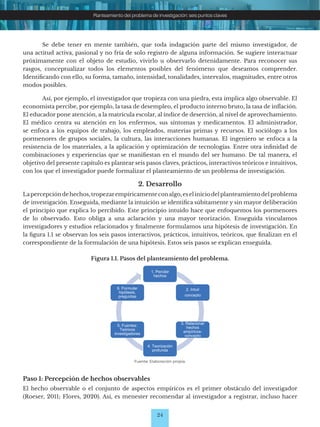 24
Planteamiento del problema de investigación: seis puntos claves
Se debe tener en mente también, que toda indagación parte del mismo investigador, de
una actitud activa, pasional y no fría de solo registro de alguna información. Se sugiere interactuar
próximamente con el objeto de estudio, vivirlo u observarlo detenidamente. Para reconocer sus
rasgos, conceptualizar todos los elementos posibles del fenómeno que deseamos comprender.
Identificando con ello, su forma, tamaño, intensidad, tonalidades, intervalos, magnitudes, entre otros
modos posibles.
Así, por ejemplo, el investigador que tropieza con una piedra, esta implica algo observable. El
economista percibe, por ejemplo, la tasa de desempleo, el producto interno bruto, la tasa de inflación.
El educador pone atención, a la matrícula escolar, al índice de deserción, al nivel de aprovechamiento.
El médico centra su atención en los enfermos, sus síntomas y medicamentos. El administrador,
se enfoca a los equipos de trabajo, los empleados, materias primas y recursos. El sociólogo a los
pormenores de grupos sociales, la cultura, las interacciones humanas. El ingeniero se enfoca a la
resistencia de los materiales, a la aplicación y optimización de tecnologías. Entre otra infinidad de
combinaciones y experiencias que se manifiestan en el mundo del ser humano. De tal manera, el
objetivo del presente capítulo es plantear seis pasos claves, prácticos, interactivos teóricos e intuitivos,
con los que el investigador puede formalizar el planteamiento de un problema de investigación.
2. Desarrollo
Lapercepcióndehechos,tropezarempíricamenteconalgo,eseliniciodelplanteamientodelproblema
de investigación. Enseguida, mediante la intuición se identifica súbitamente y sin mayor deliberación
el principio que explica lo percibido. Este principio intuido hace que enfoquemos los pormenores
de lo observado. Esto obliga a una aclaración y una mayor teorización. Enseguida vinculamos
investigadores y estudios relacionados y finalmente formulamos una hipótesis de investigación. En
la figura 1.1 se observan los seis pasos interactivos, prácticos, intuitivos, teóricos, que finalizan en el
correspondiente de la formulación de una hipótesis. Estos seis pasos se explican enseguida.
Figura 1.1. Pasos del planteamiento del problema.
Fuente: Elaboración propia.
Paso 1: Percepción de hechos observables
El hecho observable o el conjunto de aspectos empíricos es el primer obstáculo del investigador
(Roeser, 2011; Flores, 2020). Así, es menester recomendar al investigador a registrar, incluso hacer
1. Percibir
hechos
2. Intuir
concepto
3. Relacionar
hechos
empíricos-
concepto
4. Teorización
profunda
5. Fuentes:
Teóricos
investigadores
6. Formular
hipótesis,
preguntas
 