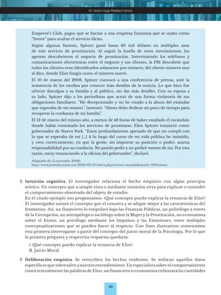 29
Dr. Víctor Hugo Robles Francia
2. Intuición cognitiva. El investigador relaciona el hecho empírico con algún principio
teórico. Un concepto que a simple vista o mediante intuición sirva para explicar o entender
el comportamiento observado del objeto de estudio.
En el citado ejemplo nos preguntamos: ¿Qué concepto puedo explicar la renuncia de Eliot?
El investigador notará el concepto que el conozca y se adapte mejor a las características del
fenómeno. Así, un financiero lo estipulará bajo las Finanzas Públicas, un politólogo a través
de la Corrupción, un antropólogo o sociólogo sobre la Mujer y la Prostitución, un economista
sobre el Erario, un psicólogo mediante los Impulsos y las Emociones, entre múltiples
conceptualizaciones que se pueden hacer al respecto. Con fines ilustrativos contestamos
esta primera interrogante a partir del concepto del juicio moral de la Psicología. Por lo que
la primera pregunta y respectiva respuesta quedaría:
		 i ¿Qué concepto puedo explicar la renuncia de Eliot?
		 R. Juicio Moral.
3 Deliberación empirica. Se reescriben los hechos evidentes. Se enfocan aquellos datos
específicos que sobresalen a nuestro entendimiento. Un especialista sobre el comportamiento
citará textualmente las palabras de Eliot, un financiero o economista enfatizará las cantidades
Emperor’s Club, pagos que se hacían a una empresa fantasma que se usaba como
“frente” para ocultar el servicio ilícito.
Según algunas fuentes, Spitzer gastó hasta 80 mil dólares en múltiples usos
de este servicio de prostitución. Al seguir la huella de estos movimientos, los
agentes descubrieron el negocio de prostitución. Interviniendo los teléfonos y
comunicaciones electrónicas entre el negocio y sus clientes, la FBI descubrió que
todos los clientes eran identificados solamente por número, del cliente número uno
al diez, donde Eliot fungía como el número nueve.
El 10 de marzo del 2008, Spitzer convocó a una conferencia de prensa, ante la
insistencia de los medios por conocer más detalles de la noticia. Lo que hizo fue
ofrecer disculpas a su familia y al público, sin dar más detalles. Con su esposa a
su lado, Spitzer dijo a los periodistas que actuó de una forma violatoria de sus
obligaciones familiares. “He decepcionado y no he estado a la altura del estándar
que esperaba de mí mismo’’, lamentó. “Ahora debo dedicar un poco de tiempo para
recuperar la confianza de mi familia”.
El 12 de marzo del mismo año, a menos de 48 horas de haber estallado el escándalo
donde había contratado los servicios de prostitutas, Eliot Spitzer renunció como
gobernador de Nueva York. “Estoy profundamente apenado de que no cumplí con
lo que se esperaba de mí […] A lo largo del curso de mi vida pública he insistido,
y creo correctamente, en que la gente, sin importar su posición o poder, asuma
responsabilidad por su conducta. No puedo pedir y no pediré menos de mí. Por esta
razón, estoy renunciando a la oficina del gobernador”, declaró.
Adaptado de: (La jornada, 2008).
http://www.jornada.unam.mx/2008/03/13/index.php?section=mundo&article=029n1mun
 