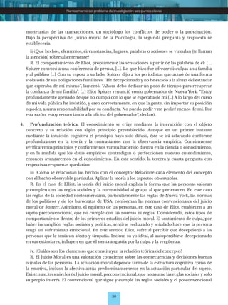 30
Planteamiento del problema de investigación: seis puntos claves
monetarias de las transacciones, un sociólogo los conflictos de poder o la prostitución.
Bajo la perspectiva del juicio moral de la Psicología, la segunda pregunta y respuesta se
establecería:
		 ii ¿Qué hechos, elementos, circunstancias, lugares, palabras o acciones se vinculan (te llaman
la atención) sobresalientemente?
		 R. El comportamiento de Eliot, propiamente las sensaciones a partir de las palabras de él: [ …
Spitzer convocó a una conferencia de prensa, […]. Lo que hizo fue ofrecer disculpas a su familia
y al público […] Con su esposa a su lado, Spitzer dijo a los periodistas que actuó de una forma
violatoria de sus obligaciones familiares. “He decepcionado y no he estado a la altura del estándar
que esperaba de mí mismo’’, lamentó. “Ahora debo dedicar un poco de tiempo para recuperar
la confianza de mi familia”. […] Eliot Spitzer renunció como gobernador de Nueva York. “Estoy
profundamente apenado de que no cumplí con lo que se esperaba de mí […] A lo largo del curso
de mi vida pública he insistido, y creo correctamente, en que la gente, sin importar su posición
o poder, asuma responsabilidad por su conducta. No puedo pedir y no pediré menos de mí. Por
esta razón, estoy renunciando a la oficina del gobernador”, declaró.
4.		 Profundización teórica. El conocimiento se erige mediante la interacción con el objeto
concreto y su relación con algún principio prestablecido. Aunque en un primer instante
mediante la intuición cognitiva el principio haya sido difuso, éste se irá aclarando conforme
profundizamos en la teoría y la contrastamos con la observancia empírica. Comúnmente
verificaremos principios y conforme nos vamos haciendo diestro en la ciencia o conocimiento,
y en la medida que los datos empíricos contradigan o perfeccionen nuestro entendimiento,
entonces avanzaremos en el conocimiento. En este sentido, la tercera y cuarta pregunta con
respectivas respuestas quedarían:
		 iii ¿Cómo se relacionan los hechos con el concepto? Relacione cada elemento del concepto
con el hecho observable particular. Aplicar la teoría a los aspectos observables.
		 R. En el caso de Elliot, la teoría del juicio moral explica la forma que las personas valoran
y cumplen con las reglas sociales y la normatividad al grupo al que pertenecen. En este caso
las reglas de la sociedad norteamericana, particularmente las reglas de Nueva York, las normas
de los políticos y de los burócratas de USA, conforman las normas convencionales del juicio
moral de Spitzer. Asimismo, el egoísmo de las personas, en este caso de Eliot, establecen a un
sujeto preconvencional, que no cumple con las normas ni reglas. Considerado, estos tipos de
comportamiento dentro de los primeros estadios del juicio moral. El sentimiento de culpa, por
haber incumplido reglas sociales y políticas, sentirse rechazado y señalado hace que la persona
tenga un sufrimiento emocional. En este sentido Eliot, sufre al percibir que decepcionó a las
personas que le tenía un afecto y simpatía. Incluso su yo ideal, al autopercibirse decepcionado
en sus estándares, influyen en que él sienta angustia por la culpa y la vergüenza.
		 iv. ¿Cuáles son los elementos que constituyen la relación teórica del concepto?
		 R. El Juicio Moral es una valoración consciente sobre las consecuencias y decisiones buenas
o malas de las personas. La actuación moral depende tanto de la estructura cognitiva como de
la emotiva, incluso la afectiva actúa predominantemente en la actuación particular del sujeto.
Existen así, tres niveles del juicio moral, preconvencional, que no asume las reglas sociales y solo
su propio interés. El convencional que sigue y cumple las reglas sociales y el posconvencional
 