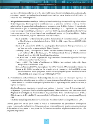 31
Dr. Víctor Hugo Robles Francia
que las perfecciona conforme al hecho observable capaz de corregir el principio. Asimismo, las
emociones morales, como la culpa y la vergüenza constituye parte fundamental del juicio y la
actuación ética de toda persona.
5. Búsqueda de resultados científicos. La búsqueda en base bibliográficas científicas y orientaciones
de investigadores, deben apoyar la identificación de la principal corriente teórica y eruditos
relacionados. Respecto al ejemplo del comportamiento moral de Elliot Spitzer, el investigador
debe identificar que, la corriente predominante en Psicología es la Cognitivista del Desarrollo
Moral ubicada por Jean Piaget, seguida por Lawrence Kohlberg, apoyada por James Rest y Georg
Lind, entre otros. Esta perspectiva teórica ha sido confrontada por Jonathan Haidt y Joshua
Greene. En este sentido, algunas referencias relacionadas son:
Haidt, J. (2001). The Emotional Dog and Its Rational Tail: A Social Intuitionist Approach
to Moral Judgment. Psychological Review, (108), 814-834. https://doi.org/10.1037/0033-
295X.108.4.814
Haidt, J., & Lukianoff, G. (2018). The coddling of the American mind: How good intentions and
bad ideas are setting up a generation for failure. Penguin.
Kohlberg, L. (1964). Development of Moral Characterand Moral Ideology. In M. L. Hoffman,
L. W. Hoffman, M. L. Hoffman, & L. W. Hoffman (Eds.), Review of ChildDevelopment
Research, Vol. 1, pp. 381-431. Russel Sage Foundation.
Lind, G. (2008). The Moral Judgment Test. http://www.uni-konstanz.de/ag-moral/mut/mjt-
certification.htm#certified_versions
Piaget, J. (1951). The Origins of Intelligence in Children. International Universities Press
(Original Work Published 1936).
Rest, J., & Narvaez, D. (1998). Defining IssuesTest DIT-2 Versión3.0. Universidad de Minnesota.
Robles, V. H. (2019). Introducing the emotive moral competence index (EMCI): A new
measurement of moral judgment. Iranian Journal of Psychiatry and Behavioral Sciences,
13(4), e90832. Doi: https://doi.org/10.5812/ijpbs.90832
6. Formalización del problema de la investigación. En esta etapa se establecen hipótesis y/o
pregunta de investigación. Aquí se establece el supuesto porverificar a lo largo de nuestro estudio.
En este sentido es cuando el investigador puede establecer objetivos y títulos tentativos. Como se
explica en seguida:
¿Cuál es el supuesto o pregunta principal para verificar, el objetivo y título de la investigación?
R:Hipótesis.EljuiciomoraldelosservidorespúblicosdeUSAsesitúaenunnivelpreconvencional.
Pregunta de investigación: ¿Cuál es el nivel del juicio moral de los servidores públicos de USA?
Objetivo general del estudio: Determinar el nivel del juicio moral de los servidores públicos de
USA.
Título de la investigación: Preconvencionalismo Moral de los Servidores públicos de USA.
Una vez ejecutados los seis pasos claves, se realiza el planteamiento del problema de investigación
en una redacción formal siguiente. Estableciendo un título, exhibiendo una introducción sintética,
de inmediato el cuerpo de la interpretación de los datos empíricos, el planteamiento teórico y las
preguntas respectivas:
 