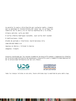 Proyecto coordinado por los Cuerpos Académicos de Desarrollo Humano y Competencias Globales
de la Universidad Politécnica de Guanajuato y Desarrollo Local y Competitividad Empresarial
de la Universidad Politécnica de San Luis Potosí.
Todos los trabajos incluidos en esta obra, fueron arbitrados bajo la modalidad de pares doble ciego.
Se permite la copia y distribución por cualquier medio, siempre
que se mantenga el reconocimiento del autor (es), no se haga uso
comercial de la obra y no se realice modificación a la misma.
Primera edición: julio de 2024
© Carlos Alberto Rodríguez Castañón, Juan Carlos Neri Guzmán
© Publicaciones: FIDSO
Diseño de portada e interiores: David Barcenas Oria
ISBN:978-607-99857-3-8
Impreso en México / Printed in Mexico
Imágenes: Freepik
 
