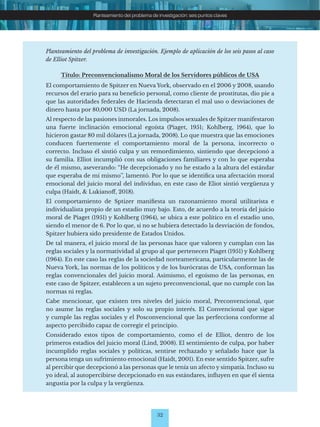 32
Planteamiento del problema de investigación: seis puntos claves
Planteamiento del problema de investigación. Ejemplo de aplicación de los seis pasos al caso
de Elliot Spitzer.
Título: Preconvencionalismo Moral de los Servidores públicos de USA
El comportamiento de Spitzer en Nueva York, observado en el 2006 y 2008, usando
recursos del erario para su beneficio personal, como cliente de prostitutas, dio pie a
que las autoridades federales de Hacienda detectaran el mal uso o desviaciones de
dinero hasta por 80,000 USD (La jornada, 2008).
Al respecto de las pasiones inmorales. Los impulsos sexuales de Spitzer manifestaron
una fuerte inclinación emocional egoísta (Piaget, 1951; Kohlberg, 1964), que lo
hicieron gastar 80 mil dólares (La jornada, 2008). Lo que muestra que las emociones
conducen fuertemente el comportamiento moral de la persona, incorrecto o
correcto. Incluso él sintió culpa y un remordimiento, sintiendo que decepcionó a
su familia. Elliot incumplió con sus obligaciones familiares y con lo que esperaba
de él mismo, aseverando: “He decepcionado y no he estado a la altura del estándar
que esperaba de mí mismo’’, lamentó. Por lo que se identifica una afectación moral
emocional del juicio moral del individuo, en este caso de Eliot sintió vergüenza y
culpa (Haidt, & Lukianoff, 2018).
El comportamiento de Sptizer manifiesta un razonamiento moral utilitarista e
individualista propio de un estadio muy bajo. Esto, de acuerdo a la teoría del juicio
moral de Piaget (1951) y Kohlberg (1964), se ubica a este político en el estadio uno,
siendo el menor de 6. Por lo que, si no se hubiera detectado la desviación de fondos,
Spitzer hubiera sido presidente de Estados Unidos.
De tal manera, el juicio moral de las personas hace que valoren y cumplan con las
reglas sociales y la normatividad al grupo al que pertenecen Piaget (1951) y Kohlberg
(1964). En este caso las reglas de la sociedad norteamericana, particularmente las de
Nueva York, las normas de los políticos y de los burócratas de USA, conforman las
reglas convencionales del juicio moral. Asimismo, el egoísmo de las personas, en
este caso de Spitzer, establecen a un sujeto preconvencional, que no cumple con las
normas ni reglas.
Cabe mencionar, que existen tres niveles del juicio moral, Preconvencional, que
no asume las reglas sociales y solo su propio interés. El Convencional que sigue
y cumple las reglas sociales y el Posconvencional que las perfecciona conforme al
aspecto percibido capaz de corregir el principio.
Considerado estos tipos de comportamiento, como el de Elliot, dentro de los
primeros estadios del juicio moral (Lind, 2008). El sentimiento de culpa, por haber
incumplido reglas sociales y políticas, sentirse rechazado y señalado hace que la
persona tenga un sufrimiento emocional (Haidt, 2001). En este sentido Spitzer, sufre
al percibir que decepcionó a las personas que le tenía un afecto y simpatía. Incluso su
yo ideal, al autopercibirse decepcionado en sus estándares, influyen en que él sienta
angustia por la culpa y la vergüenza.
 