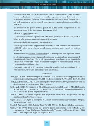 33
Dr. Víctor Hugo Robles Francia
Asimismo, esta capacidad de razonamiento moral, de valorar los comportamientos
buenos o malos de otras personas, que considera la parte emocional de los individuos,
se cuantifica mediante Índice de Competencia Moral Emotiva ICME (Robles, 2019).
Así, podría generarse una pregunta de investigación respecto a los políticos de Nueva
York, USA:
¿La evaluación del juicio moral a partir del ICME podría diagnosticar el mal
comportamiento de los políticos de Nueva York, USA?
Además, la hipótesis quedaría:
El nivel del juicio moral a partir del ICME de los políticos de Nueva York, USA, es
bajo y se relaciona con su comportamiento incorrecto.
Asimismo, el objetivo se puede establecer como:
Evaluar el juicio moral de los políticos de NuevaYork, USA, mediante la cuantificación
del ICME y observar su relación con el comportamiento incorrecto de los políticos
en New York.
Determinando los alcances y limitaciones de la investigación de la siguiente forma:
Se identifican para esta investigación los alcances poblacionales a una muestra de
los políticos de New York, USA, y a la evaluación en un solo momento. Además, las
limitaciones reconocidas son los escasos estudios previos relacionados con políticos
y su poca colaboración de ellos.
Consideraciones éticas. El presente protocolo cumple con los estándares éticos
institucionales, nacionales e internacionales de Helsinki.
Referencias
Haidt, J. (2001). The Emotional Dog and Its Rational Tail:ASocial IntuitionistApproach to Moral
Judgment. Psychological Review, 108, 814-834. https://doi.org/10.1037/0033-295X.108.4.814
Haidt, J., & Lukianoff, G. (2018). The coddling of the American mind: How good intentions and bad
ideas are setting up a generation for failure. Penguin.
Kohlberg, L. (1964). Development of Moral Character and Moral Ideology. In M. L. Hoffman, L.
W. Hoffman, M. L. Hoffman, & L. W. Hoffman (Eds.), Review of Child Development Research,
Vol. 1, pp. 381-431. Russel Sage Foundation
Lind, G. (2008). The Moral Judgment Test. http://www.uni-konstanz.de/ag-moral/mut/mjt-
certification.htm#certified_versions
Piaget, J. (1951). The Origins of Intelligence in Children. International Universities Press (Original
Work Published 1936).
Rest, J., & Narvaez, D. (1998). Defining Issues Test DIT-2 Version 3.0. Universidad de Minnesota.
Robles, V. H. (2019). Introducing the emotive moral competence index (EMCI): A new
measurement of moral judgment. Iranian Journal of Psychiatry and Behavioral Sciences, 13(4),
e90832. Doi: https://doi.org/10.5812/ijpbs.90832
 