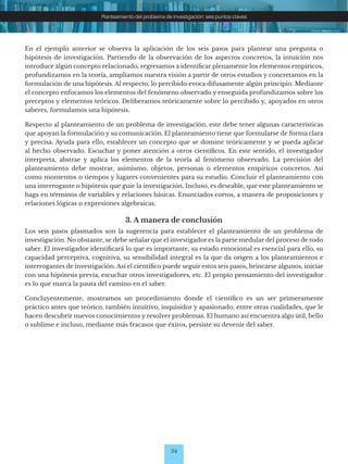 34
Planteamiento del problema de investigación: seis puntos claves
En el ejemplo anterior se observa la aplicación de los seis pasos para plantear una pregunta o
hipótesis de investigación. Partiendo de la observación de los aspectos concretos, la intuición nos
introduce algún concepto relacionado, regresamos a identificar plenamente los elementos empíricos,
profundizamos en la teoría, ampliamos nuestra visión a partir de otros estudios y concretamos en la
formulación de una hipótesis. Al respecto, lo percibido evoca difusamente algún principio. Mediante
el concepto enfocamos los elementos del fenómeno observado y enseguida profundizamos sobre los
preceptos y elementos teóricos. Deliberamos teóricamente sobre lo percibido y, apoyados en otros
saberes, formulamos una hipótesis.
Respecto al planteamiento de un problema de investigación, este debe tener algunas características
que apoyan la formulación y su comunicación. El planteamiento tiene que formularse de forma clara
y precisa. Ayuda para ello, establecer un concepto que se domine teóricamente y se pueda aplicar
al hecho observado. Escuchar y poner atención a otros científicos. En este sentido, el investigador
interpreta, abstrae y aplica los elementos de la teoría al fenómeno observado. La precisión del
planteamiento debe mostrar, asimismo, objetos, personas o elementos empíricos concretos. Así
como momentos o tiempos y lugares convenientes para su estudio. Concluir el planteamiento con
una interrogante o hipótesis que guíe la investigación. Incluso, es deseable, que este planteamiento se
haga en términos de variables y relaciones básicas. Enunciados cortos, a manera de proposiciones y
relaciones lógicas o expresiones algebraicas.
3. A manera de conclusión
Los seis pasos plasmados son la sugerencia para establecer el planteamiento de un problema de
investigación. No obstante, se debe señalar que el investigador es la parte medular del proceso de todo
saber. El investigador identificará lo que es importante, su estado emocional es esencial para ello, su
capacidad perceptiva, cognitiva, su sensibilidad integral es la que da origen a los planteamientos e
interrogantes de investigación. Así el científico puede seguir estos seis pasos, brincarse algunos, iniciar
con una hipótesis previa, escuchar otros investigadores, etc. El propio pensamiento del investigador
es lo que marca la pauta del camino en el saber.
Concluyentemente, mostramos un procedimiento donde el científico es un ser primeramente
práctico antes que teórico, también intuitivo, inquisidor y apasionado, entre otras cualidades, que le
hacen descubrir nuevos conocimientos y resolver problemas. El humano así encuentra algo útil, bello
o sublime e incluso, mediante más fracasos que éxitos, persiste su devenir del saber.
 