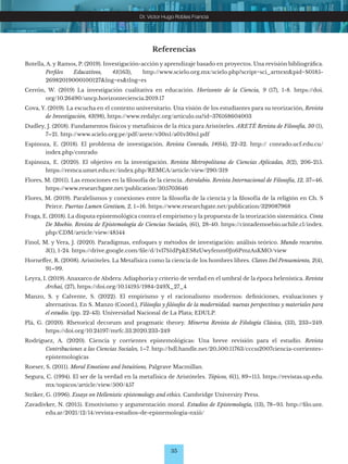 35
Dr. Víctor Hugo Robles Francia
Referencias
Botella, A. y Ramos, P. (2019). Investigación-acción y aprendizaje basado en proyectos. Una revisión bibliográfica.
Perfiles Educativos, 41(163), http://www.scielo.org.mx/scielo.php?script=sci_arttext&pid=S0185-
26982019000100127&lng=es&tlng=es
Cerrón, W. (2019) La investigación cualitativa en educación. Horizonte de la Ciencia, 9 (17), 1-8. https://doi.
org/10.26490/uncp.horizonteciencia.2019.17
Cova, Y. (2019). La escucha en el contexto universitario. Una visión de los estudiantes para su teorización, Revista
de Investigación, 43(98), https://www.redalyc.org/articulo.oa?id=376168604003
Dudley, J. (2018). Fundamentos físicos y metafísicos de la ética para Aristóteles. ARETÉ Revista de Filosofía, 30 (1),
7–21. http://www.scielo.org.pe/pdf/arete/v30n1/a01v30n1.pdf
Espinoza, E. (2018). El problema de investigación. Revista Conrado, 14(64), 22-32. http:// conrado.ucf.edu.cu/
index.php/conrado
Espinoza, E. (2020). El objetivo en la investigación. Revista Metropolitana de Ciencias Aplicadas, 3(2), 206-215.
https://remca.umet.edu.ec/index.php/REMCA/article/view/290/319
Flores, M. (2011). Las emociones en la filosofía de la ciencia. Astrolabio. Revista Internacional de Filosofía, 12, 37–46.
https://www.researchgate.net/publication/305703646
Flores, M. (2019). Paralelismos y conexiones entre la filosofía de la ciencia y la filosofía de la religión en Ch. S
Peirce. Puertas Lumen Gentium, 2, 1–16. https://www.researchgate.net/publication/329087968
Fraga, E. (2018). La disputa epistemológica contra el empirismo y la propuesta de la teorización sistemática. Cinta
De Moebio. Revista de Epistemología de Ciencias Sociales, (61), 28-40. https://cintademoebio.uchile.cl/index.
php/CDM/article/view/48544
Finol, M. y Vera, J. (2020). Paradigmas, enfoques y métodos de investigación: análisis teórico. Mundo recursivo.
3(1), 1-24. https://drive.google.com/file/d/1vI7S1dPpkES8zUwyfenm0Jn6PmzAsKMO/view
Horneffer, R. (2008). Aristóteles. La Metafísica como la ciencia de los hombres libres. Claves Del Pensamiento, 2(4),
91–99.
Leyra, I. (2019). Anaxarco de Abdera: Adiaphoria y criterio de verdad en el umbral de la época helenística. Revista
Archai, (27), https://doi.org/10.14195/1984-249X_27_4
Manzo, S. y Calvente, S. (2022). El empirismo y el racionalismo modernos: definiciones, evaluaciones y
alternativas. En S. Manzo (Coord.), Filósofas y filósofos de la modernidad: nuevas perspectivas y materiales para
el estudio. (pp. 22-43). Universidad Nacional de La Plata; EDULP.
Plá, G. (2020). Rhetorical decorum and pragmatic theory. Minerva Revista de Filología Clásica, (33), 233–249.
https://doi.org/10.24197/mrfc.33.2020.233-249
Rodríguez, A. (2020). Ciencia y corrientes epistemológicas: Una breve revisión para el estudio. Revista
Contribuciones a las Ciencias Sociales, 1–7. http://hdl.handle.net/20.500.11763/cccss2007ciencia-corrientes-
epistemologicas
Roeser, S. (2011). Moral Emotions and Intuitions, Palgrave Macmillan.
Segura, C. (1994). El ser de la verdad en la metafísica de Aristóteles. Tópicos, 6(1), 89–115. https://revistas.up.edu.
mx/topicos/article/view/500/457
Striker, G. (1996). Essays on Hellenistic epistemology and ethics. Cambridge University Press.
Zavadivker, N. (2015). Emotivismo y argumentación moral. Estudios de Epistemología, (13), 78–95. http://filo.unt.
edu.ar/2021/12/14/revista-estudios-de-epistemologia-nxiii/
 