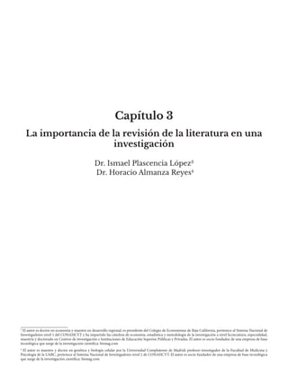 Capítulo 3
Dr. Ismael Plascencia López3
Dr. Horacio Almanza Reyes4
La importancia de la revisión de la literatura en una
investigación
3
El autor es doctor en economía y maestro en desarrollo regional; es presidente del Colegio de Economistas de Baja California, pertenece al Sistema Nacional de
Investigadores nivel 1 del CONAHCYT y ha impartido las cátedras de economía, estadística y metodología de la investigación a nivel licenciatura, especialidad,
maestría y doctorado en Centros de investigación e Instituciones de Educación Superior Públicas y Privadas. El autor es socio fundador de una empresa de base
tecnológica que surge de la investigación científica: bionag.com
4
El autor es maestro y doctor en genética y biología celular por la Universidad Complutense de Madrid; profesor-investigador de la Facultad de Medicina y
Psicología de la UABC, pertenece al Sistema Nacional de Investigadores nivel 2 de CONAHCYT. El autor es socio fundador de una empresa de base tecnológica
que surge de la investigación científica: bionag.com
 