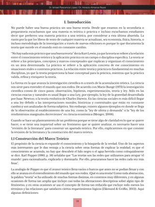 38
Dr. Ismael Plascencia López / Dr. Horacio Almanza Reyes
1. Introducción
No puede haber una buena práctica sin una buena teoría. Desde que estamos en la secundaria o
preparatoria escuchamos que una materia es teórica o práctica e incluso escuchamos estudiantes
decir que prefieren una materia práctica a una teórica, por considerar a esta última aburrida. La
razón por la que los libros de texto de cualquier materia se actualizan, sea economía, física, historia, o
incluso metodología de la investigación a través de nuevas ediciones es porque lo que documenta la
teoría que sucede en el mundo está en constante cambio.
“No haynadamás práctico que unabuenateoría”decíaKurt Lewin,yaque lateoríase refiere alarelación
entre el conocimiento teórico y la aplicación práctica en un campo o disciplina específica. La teoría se
refiere a los principios, conceptos y marcos conceptuales que explican y organizan el conocimiento
en un área determinada. La práctica se refiere a la aplicación concreta de ese conocimiento en
situaciones reales o contextos prácticos. La relación entre teoría y práctica es fundamental en muchas
disciplinas, ya que la teoría proporciona la base conceptual para la práctica, mientras que la práctica
valida, refina y enriquece la teoría.
La forma en la que avanza la investigación científica es a través de la acumulación teórica. La ciencia
nos sirve para entender el mundo que nos rodea. De acuerdo con Mario Bunge (1973) la investigación
científica consta de cinco pasos: observación, hipótesis, experimentación, teoría y ley. Sólo en las
ciencias exactas y naturales es usual llegar a una Ley, por ejemplo, la ley de la gravedad desarrollada
por Isaac Newton; o la teoría evolutiva de Charles Darwin. En las ciencias sociales es más difícil llegar
a una ley debido a las interpretaciones morales, históricas y contextuales que están en constante
cambio y son analizadas de forma subjetiva. Sin embargo, existen algunos ejemplos en donde se llega
de la observación al establecimiento de una ley, como la “ley de oferta y demanda” o la “ley de los
rendimientos marginales decrecientes” en ciencia económica (Menger, 2006).
Cuando se hace un planteamiento de un problema porque se tiene algo de claridad en lo que se quiere
hacer, o se tiene una inquietud sobre un fenómeno que se quiere analizar, es necesario hacer una
“revisión de la literatura” para construir un apartado teórico. Por ello, explicaremos en que consiste
la revisión de la literatura y la construcción del marco teórico.
1.1 Construcción del Marco Teórico
El propósito de la ciencia es expandir el conocimiento y la búsqueda de la verdad. Uno de los aspectos
más interesantes que le dan ventaja a la ciencia sobre otras formas de explicar la realidad, es que el
conocimiento se acumula, no hay que descubrir el hilo negro o el agua hervida como coloquialmente
se dice. Karl Popper (1980, p. 58) señalaba que “Las teorías son las redes que utilizamos para atrapar ‘el
mundo’: para racionalizarlo, explicarlo y dominarlo. Por ello, procuramos hacer las redes cada vez más
finas”.
La analogía de Popper es que el avance teórico llena vacíos o huecos que antes no se podían llenar y con
ello se avanza en el entendimiento del mundo que nos rodea. ¿Qué es una teoría? Como toda abstracción,
la palabra “teoría” se ha utilizado de muchas formas distintas, en contextos muy diferentes, y en algunas
ocasiones de forma tan amplia que incluye casi todas las afirmaciones descriptivas sobre algún tipo de
fenómeno, y en otras ocasiones se usa el concepto de forma tan reducida que excluye todo menos los
términos y las relaciones que satisfacen ciertos requerimientos lógicos (Zikmund & Griffin, 2012). Aquí
algunas definiciones:
 