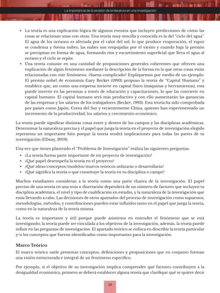 39
La importancia de la revisión de la literatura en una investigación
• La teoría es una explicación lógica de algunos eventos que incluyen predicciones de cómo las
cosas se relacionan unas con otras. Una teoría muy sencilla y conocida es la del “ciclo del agua”.
El agua de los océanos es afectada por el calor del sol, lo que produce evaporación, el vapor
se condensa y forma nubes, las nubes son empujadas por el viento y cuando baja la presión
se precipitan en forma de agua, formando ríos y escurrimiento superficial que lleva el agua al
océano y el ciclo se repite.
• Una teoría consiste en una cantidad de proposiciones generales coherentes que ofrecen una
explicación de algún fenómeno mediante la descripción de la forma en la que otras cosas están
relacionadas con este fenómeno. ¿Suena complicado? Expliquemos por medio de un ejemplo:
El premio nobel de economía Gary Becker (1993) propuso la teoría de “Capital Humano” y
establece que, así como una empresa invierte en capital físico (máquinas y herramientas), esta
puede invertir en las personas a través de educación y capacitaciones, lo que las convierte en
capital humano. El capital humano será más productivo y con ello aumentarán las ganancias
de las empresas y los salarios de los trabajadores (Becker, 1993). Esta teoría ha sido comprobada
por países como Japón, Corea del Sur y recientemente China, quienes han experimentado un
incremento de la productividad, los salarios y crecimiento económico.
La teoría puede significar distintas cosas entre y dentro de los campos y las disciplinas académicas.
Determinar la naturaleza precisa y el papel que juega la teoría en el proyecto de investigación elegido
representa un importante hito porque la teoría tendrá implicaciones para todas las partes de tu
investigación (Ellway, 2019).
Una vez que tienes planteado el “Problema de Investigación” realiza las siguientes preguntas:
• ¿La teoría forma parte importante de mi proyecto de investigación?
• ¿Qué papel desempeña la teoría en el proyecto?
• ¿Qué ideas/conceptos/modelos/marcos teóricos utilizarás o desarrollarás?
• ¿Qué significa la teoría o que constituye la teoría en tu disciplina o campo?
Muchos estudiantes consideran a la teoría como una parte elusiva de la investigación. El papel
preciso de una teoría en una tesis o disertación dependerá de un número de factores que incluyen tu
disciplina académica, el nivel y tipo de cualificación en estudio, y la naturaleza de la investigación que
estás llevando a cabo. Las decisiones de otros apartados del proceso de investigación como supuestos,
metodologías, métodos, y contribuciones pueden estar influidos tanto en el papel que juega la teoría,
como en la naturaleza de la teoría misma.
La teoría es importante y útil porque puede asistirnos en entender el fenómeno que se está
investigando, la teoría puede ser vinculada a los objetivos de la investigación, además, la teoría puede
influir en las preguntas de investigación. El apartado teórico se enfoca en describir la teoría particular
y/o los conceptos que fueron identificados como importantes para la investigación.
Marco Teórico
El marco teórico suele presentar conceptos, definiciones y proposiciones que en conjunto forman
una visión estructurada e integral de un fenómeno específico.
Por ejemplo, si el objetivo de su investigación implica comprender qué factores contribuyen a la
desigualdad económica, primero se deberá establecer alguna teoría que clarifique qué se quiere decir
 