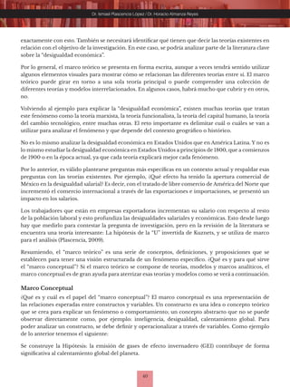 40
Dr. Ismael Plascencia López / Dr. Horacio Almanza Reyes
exactamente con esto. También se necesitará identificar qué tienen que decir las teorías existentes en
relación con el objetivo de la investigación. En este caso, se podría analizar parte de la literatura clave
sobre la “desigualdad económica”.
Por lo general, el marco teórico se presenta en forma escrita, aunque a veces tendrá sentido utilizar
algunos elementos visuales para mostrar cómo se relacionan las diferentes teorías entre sí. El marco
teórico puede girar en torno a una sola teoría principal o puede comprender una colección de
diferentes teorías y modelos interrelacionados. En algunos casos, habrá mucho que cubrir y en otros,
no.
Volviendo al ejemplo para explicar la “desigualdad económica”, existen muchas teorías que tratan
este fenómeno como la teoría marxista, la teoría funcionalista, la teoría del capital humano, la teoría
del cambio tecnológico, entre muchas otras. El reto importante es delimitar cuál o cuáles se van a
utilizar para analizar el fenómeno y que depende del contexto geográfico o histórico.
No es lo mismo analizar la desigualdad económica en Estados Unidos que en América Latina. Y no es
lo mismo estudiar la desigualdad económica en Estados Unidos a principios de 1800, que a comienzos
de 1900 o en la época actual, ya que cada teoría explicará mejor cada fenómeno.
Por lo anterior, es válido plantearse preguntas más específicas en un contexto actual y respaldar esas
preguntas con las teorías existentes. Por ejemplo, ¿Qué efecto ha tenido la apertura comercial de
México en la desigualdad salarial? Es decir, con el tratado de libre comercio de América del Norte que
incrementó el comercio internacional a través de las exportaciones e importaciones, se presentó un
impacto en los salarios.
Los trabajadores que están en empresas exportadoras incrementan su salario con respecto al resto
de la población laboral y esto profundiza las desigualdades salariales y económicas. Esto desde luego
hay que medirlo para contestar la pregunta de investigación, pero en la revisión de la literatura se
encuentra una teoría interesante: La hipótesis de la “U” invertida de Kuznets, y se utiliza de marco
para el análisis (Plascencia, 2009).
Resumiendo, el “marco teórico” es una serie de conceptos, definiciones, y proposiciones que se
establecen para tener una visión estructurada de un fenómeno específico. ¿Qué es y para qué sirve
el “marco conceptual”? Si el marco teórico se compone de teorías, modelos y marcos analíticos, el
marco conceptual es de gran ayuda para aterrizar esas teorías y modelos como se verá a continuación.
Marco Conceptual
¿Qué es y cuál es el papel del “marco conceptual”? El marco conceptual es una representación de
las relaciones esperadas entre constructos y variables. Un constructo es una idea o concepto teórico
que se crea para explicar un fenómeno o comportamiento; un concepto abstracto que no se puede
observar directamente como, por ejemplo: inteligencia, desigualdad, calentamiento global. Para
poder analizar un constructo, se debe definir y operacionalizar a través de variables. Como ejemplo
de lo anterior tenemos el siguiente:
Se construye la Hipótesis: la emisión de gases de efecto invernadero (GEI) contribuye de forma
significativa al calentamiento global del planeta.
 