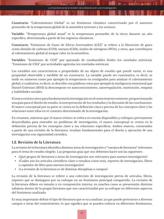 41
La importancia de la revisión de la literatura en una investigación
Constructo: “Calentamiento Global” es un fenómeno climático caracterizado por el aumento
promedio de la temperatura global de la atmósfera terrestre y los océanos.
Variable: “Temperatura global anual” es la temperatura promedio de la tierra durante un año
específico, determinada a partir de los registros climáticos.
Constructo: “Emisiones de Gases de Efecto Invernadero (GEI)” se refiere a la liberación de gases
como dióxido de carbono (CO2), metano (CH4), óxidos de nitrógeno (NOx), y otros, que contribuyen
al calentamiento global al atrapar calor en la atmósfera.
Variables: “Emisiones de CO2” por quemado de combustibles fósiles (en toneladas métricas);
“Emisiones de CH4” por actividades agrícolas (en toneladas métricas).
Las variables son características o propiedades de un objeto de estudio que puede variar, es una
propiedad observable y medible de un constructo. La variable puede ser cuantitativa, es decir, se
mide en números como por ejemplo la temperatura en centígrados para analizar el calentamiento
global; o cualitativa, es decir, se describe con palabras como por ejemplo la inteligencia emocional que
Daniel Goleman (2013) la descompone en autoconocimiento, autorregulación, motivación, empatía
y habilidades sociales.
Elmarcoteóricosirveparafundamentarlainvestigaciónenelconocimientoexistente,proporcionando
una guía para el diseño de estudio, la interpretación de los resultados y la discusión de las conclusiones.
El marco conceptual por su parte se centra en la definición clara y precisa de los conceptos clave y las
relaciones entre ellos en el contexto determinado de la investigación.
En resumen, mientras que el marco teórico se enfoca en teorías disponibles y enfoques previamente
desarrollados para entender un problema de investigación, el marco conceptual se centra en la
definición precisa de los conceptos clave y sus relaciones específicas. Ambos marcos, construidos
a partir de una revisión de la literatura, resultan fundamentales para el diseño y ejecución de una
investigación con rigurosidad científica.
1.2. Revisión de la Literatura
La revisión de la literatura identifica distintas áreas de investigación o “cuerpos de literatura” relevantes
para el tema de estudio elegido. Las preguntas guía que nos debemos hacer son las siguientes:
• ¿Qué grupos de literatura o áreas de investigación son relevantes para nuestra investigación?
• ¿Cuáles son los artículos científicos clave o estudios como tesis, reportes de investigación, libros
o capítulos de libro para nuestra investigación?
• ¿La revisión de la literatura es de distintas disciplinas o campos?
La revisión de la literatura se refiere a una colección de investigación previa de artículos, libros,
reportes que se distinguen por su enfoque en un fenómeno principal compartido. La revisión de
la literatura difiere en tamaño y en composición interna: en muchos casos se presentarán distintas
subáreas dentro de la propia literatura que son caracterizadas por su enfoque en diferentes aspectos
del fenómeno analizado.
Es muy importante definir el tipo de literatura que se va a analizar, ya que puede pertenecer a diversos
campos o áreas del conocimiento, lo que significa que se pueden enfocar en diferentes fenómenos,
 
