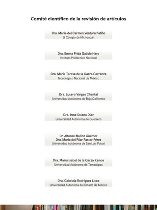 Comité científico de la revisión de artículos
Dra. María del Carmen Ventura Patiño
El Colegio de Michoacán
Dra. Emma Frida Galicia Haro
Instituto Politécnico Nacional
Dra. María Teresa de la Garza Carranza
Tecnológico Nacional de México
Dra. Lucero Vargas Chantal
Universidad Autónoma de Baja California
Dra. Irma Solano Díaz
Universidad Autónoma de Guerrero
Dr. Alfonso Muñoz Güemez
Dra. María del Pilar Pastor Pérez
Universidad Autónoma de San Luis Potosí
Dra. María Isabel de la Garza Ramos
Universidad Autónoma de Tamaulipas
Dra. Gabriela Rodríguez Licea
Universidad Autónoma del Estado de México
 