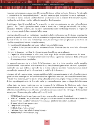 42
Dr. Ismael Plascencia López / Dr. Horacio Almanza Reyes
y asumir otros supuestos, perseguir diferentes objetivos y utilizar métodos distintos. Por ejemplo,
el problema de la “inseguridad pública” ha sido abordado por disciplinas como la sociología, la
economía, la ciencia política. La identificación y delimitación de la revisión de la literatura ayuda a
clasificar los artículos o estudios leídos de acuerdo a donde encajan.
Se atribuye a Isaac Newton la frase: “si he podido ver más lejos, es porque me subí en hombros de
gigantes”. Esta frase lo que quiere decir es que el avance de la investigación científica no se logra
trabajando de forma solitaria, sino buscando y analizando quién escribió algo relevante al respecto, y
esa es la importancia de la revisión de la literatura.
Una investigación puede ser cualitativa o cuantitativa. Independientemente del tipo de investigación
que sea, se puede enumerar una serie de pasos comunes para llevar a cabo la revisión de la literatura.
A pesar de que no existe una metodología única, los investigadores que plantean y conducen un
estudio, generalmente siguen estos cinco pasos:
1. Identificar términos clave para usar en la revisión de la literatura.
2. Localizar la literatura sobre cierto tema consultando distintos tipos de materiales y bases de
datos.
3. Leer la literatura y verificar la relevancia para el problema que se planteó.
4. Organizar la literatura que se seleccionó en un mapa de los estudios y documentos del tema.
5. Escribir una crítica (review) de la literatura desarrollada a partir de resúmenes de los artículos y
demás documentos estudiados.
Un aspecto importante de la revisión de la literatura es que, si se pone atención, mucha atención,
cuando leemos y analizamos artículos científicos, no solamente aprendemos del tema o problema
planteado, sino que podemos aprender de la forma en la que escriben y estructuran sus ideas y
apartados los autores, de ahí la relevancia de la revisión de la literatura.
Los pasos iniciales para empezar con una revisión de la literatura son muy esenciales. Se debe asegurar
que el tema de investigación sea lo suficientemente específico como para ser manejable dentro de una
revisión de la literatura, pero al mismo tiempo, lo suficientemente amplio como para ofrecer material
de investigación pertinente. Se deben formular preguntas claras que guíen tu búsqueda de literatura.
Utiliza bases de datos, comienza con los recursos de la biblioteca: La biblioteca universitaria
probablemente te dará acceso a varias bases de datos académicas que se alinean a tu campo. Los
bibliotecarios también pueden ofrecerte una valiosa orientación sobre las estrategias de búsqueda y
los recursos. Algunos ejemplos incluyen (Creswell, 2012):
• EBSCOhost: https://www.ebsco.com/ (cubre una amplia gama de disciplinas).
• Web of Science: https://clarivate.com/products/scientific-and-academic-research/research-
discovery-and-workflow-solutions/webofscience-platform/ (literatura científica).
• Scopus: https://www.scopus.com/
• DOAJ: https://doaj.org/
• SciELO: https://scielo.org/es/
• Latindex: https://www.latindex.org/latindex/
• Redalyc: https://www.redalyc.org/
 