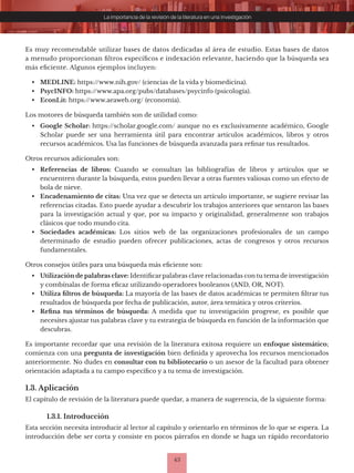 43
La importancia de la revisión de la literatura en una investigación
Es muy recomendable utilizar bases de datos dedicadas al área de estudio. Estas bases de datos
a menudo proporcionan filtros específicos e indexación relevante, haciendo que la búsqueda sea
más eficiente. Algunos ejemplos incluyen:
• MEDLINE: https://www.nih.gov/ (ciencias de la vida y biomedicina).
• PsycINFO: https://www.apa.org/pubs/databases/psycinfo (psicología).
• EconLit: https://www.aeaweb.org/ (economía).
Los motores de búsqueda también son de utilidad como:
• Google Scholar: https://scholar.google.com/ aunque no es exclusivamente académico, Google
Scholar puede ser una herramienta útil para encontrar artículos académicos, libros y otros
recursos académicos. Usa las funciones de búsqueda avanzada para refinar tus resultados.
Otros recursos adicionales son:
• Referencias de libros: Cuando se consultan las bibliografías de libros y artículos que se
encuentren durante la búsqueda, estos pueden llevar a otras fuentes valiosas como un efecto de
bola de nieve.
• Encadenamiento de citas: Una vez que se detecta un artículo importante, se sugiere revisar las
referencias citadas. Esto puede ayudar a descubrir los trabajos anteriores que sentaron las bases
para la investigación actual y que, por su impacto y originalidad, generalmente son trabajos
clásicos que todo mundo cita.
• Sociedades académicas: Los sitios web de las organizaciones profesionales de un campo
determinado de estudio pueden ofrecer publicaciones, actas de congresos y otros recursos
fundamentales.
Otros consejos útiles para una búsqueda más eficiente son:
• Utilización de palabras clave: Identificar palabras clave relacionadas con tu tema de investigación
y combínalas de forma eficaz utilizando operadores booleanos (AND, OR, NOT).
• Utiliza filtros de búsqueda: La mayoría de las bases de datos académicas te permiten filtrar tus
resultados de búsqueda por fecha de publicación, autor, área temática y otros criterios.
• Refina tus términos de búsqueda: A medida que tu investigación progrese, es posible que
necesites ajustar tus palabras clave y tu estrategia de búsqueda en función de la información que
descubras.
Es importante recordar que una revisión de la literatura exitosa requiere un enfoque sistemático;
comienza con una pregunta de investigación bien definida y aprovecha los recursos mencionados
anteriormente. No dudes en consultar con tu bibliotecario o un asesor de la facultad para obtener
orientación adaptada a tu campo específico y a tu tema de investigación.
1.3. Aplicación
El capítulo de revisión de la literatura puede quedar, a manera de sugerencia, de la siguiente forma:
1.3.1. Introducción
Esta sección necesita introducir al lector al capítulo y orientarlo en términos de lo que se espera. La
introducción debe ser corta y consiste en pocos párrafos en donde se haga un rápido recordatorio
 