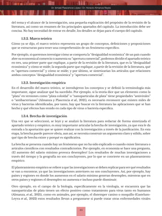 44
Dr. Ismael Plascencia López / Dr. Horacio Almanza Reyes
del tema y el alcance de la investigación, una pequeña explicación del propósito de la revisión de la
literatura, así como un resumen de los principales apartados del capítulo. La introducción debe ser
concisa. No hay necesidad de entrar en detalle, los detalles se dejan para el cuerpo del capítulo.
1.3.2. Marco teórico
Cómo ya se dijo, el marco teórico representa un grupo de conceptos, definiciones y proposiciones
que se estructuran para tener una comprehensión de un fenómeno específico.
Por ejemplo, si queremos investigar cómo se comporta la “desigualdad económica” de un país cuando
abre su economía al comercio o aumenta su “apertura comercial”, podemos dividir el apartado teórico
en tres, una primer parte que explique, a partir de la revisión de la literatura, que es la “desigualdad
económica” y cómo se mide; la segunda parte que explique, a partir de la revisión de la literatura, qué
es “apertura comercial” y cómo se mide; y por último, se sintetizarían los artículos que relacionen
ambos conceptos “desigualdad económica” y “apertura comercial”.
1.3.3. Investigación empírica
En el desarrollo del marco teórico, se introdujeron los conceptos y se definió la terminología más
importante, sigue analizar qué ha sucedido. Por ejemplo, si la teoría dice que un elemento como la
“plata” en versiones como “plata coloidal” o “nanopartículas de plata” tiene propiedades “antivirales”
o “antibacterianas” (Almanza y Plascencia et al., 2021), es necesario reconocer que existen miles de
virus y bacterias identificadas, por tanto, hay que buscar en la literatura las aplicaciones que se han
hecho y qué efectos han tenido en cada tipo de virus o bacteria específica.
1.3.4. Brecha de investigación
Una vez que se seleccionó, se leyó y se analizó la literatura para redactar de forma sintetizada el
apartado teórico y empírico, es muy importante articular la brecha de investigación, ya que esta le da
entrada a la aportación que se quiere realizar con la investigación a través de la justificación. En esta
etapa, la brecha puede parecer obvia, aun así, se necesita construir un argumento claro y sólido, sobre
qué tipo de brecha existe y porqué es significativa.
La brecha se presenta cuando hay un fenómeno que no ha sido explicado o cuando existe literatura o
artículos científicos con resultados contradictorios. Por ejemplo, en economía se hace una pregunta,
¿El aumento del salario mínimo provoca desempleo? Los resultados de muchas investigaciones a
través del tiempo y la geografía no son concluyentes, por lo que se convierte en un planteamiento
empírico.
El planteamiento empírico se refiere a que las investigaciones se deben replicar para ver qué resultados
se van a encontrar, ya que las investigaciones anteriores no son concluyentes. Así, por ejemplo, hay
países y regiones en donde los aumentos en el salario mínimo generan desempleo, mientras que en
otros países y regiones el desempleo no aumenta e incluso puede disminuir.
Otro ejemplo, en el campo de la biología, específicamente en la virología, se encuentra que las
nanopartículas de plata tienen un efecto positivo como tratamiento para virus tanto en humanos
(Almanza, et al., 2021), como en animales, por ejemplo, el distemper canino o moquillo (Gastelum-
Leyva et al., 2022) estos resultados llevan a preguntarse si puede tratar otras enfermedades virales
 