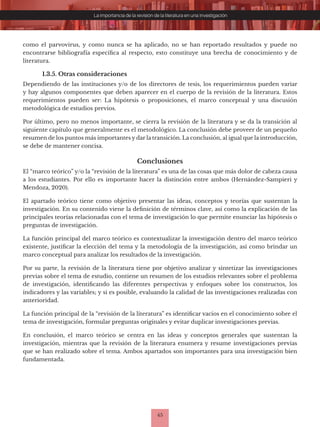 45
La importancia de la revisión de la literatura en una investigación
como el parvovirus, y como nunca se ha aplicado, no se han reportado resultados y puede no
encontrarse bibliografía específica al respecto, esto constituye una brecha de conocimiento y de
literatura.
1.3.5. Otras consideraciones
Dependiendo de las instituciones y/o de los directores de tesis, los requerimientos pueden variar
y hay algunos componentes que deben aparecer en el cuerpo de la revisión de la literatura. Estos
requerimientos pueden ser: La hipótesis o proposiciones, el marco conceptual y una discusión
metodológica de estudios previos.
Por último, pero no menos importante, se cierra la revisión de la literatura y se da la transición al
siguiente capítulo que generalmente es el metodológico. La conclusión debe proveer de un pequeño
resumen de los puntos más importantes y dar la transición. La conclusión, al igual que la introducción,
se debe de mantener concisa.
Conclusiones
El “marco teórico” y/o la “revisión de la literatura” es una de las cosas que más dolor de cabeza causa
a los estudiantes. Por ello es importante hacer la distinción entre ambos (Hernández-Sampieri y
Mendoza, 2020).
El apartado teórico tiene como objetivo presentar las ideas, conceptos y teorías que sustentan la
investigación. En su contenido viene la definición de términos clave, así como la explicación de las
principales teorías relacionadas con el tema de investigación lo que permite enunciar las hipótesis o
preguntas de investigación.
La función principal del marco teórico es contextualizar la investigación dentro del marco teórico
existente, justificar la elección del tema y la metodología de la investigación, así como brindar un
marco conceptual para analizar los resultados de la investigación.
Por su parte, la revisión de la literatura tiene por objetivo analizar y sintetizar las investigaciones
previas sobre el tema de estudio, contiene un resumen de los estudios relevantes sobre el problema
de investigación, identificando las diferentes perspectivas y enfoques sobre los constructos, los
indicadores y las variables; y si es posible, evaluando la calidad de las investigaciones realizadas con
anterioridad.
La función principal de la “revisión de la literatura” es identificar vacíos en el conocimiento sobre el
tema de investigación, formular preguntas originales y evitar duplicar investigaciones previas.
En conclusión, el marco teórico se centra en las ideas y conceptos generales que sustentan la
investigación, mientras que la revisión de la literatura enumera y resume investigaciones previas
que se han realizado sobre el tema. Ambos apartados son importantes para una investigación bien
fundamentada.
 